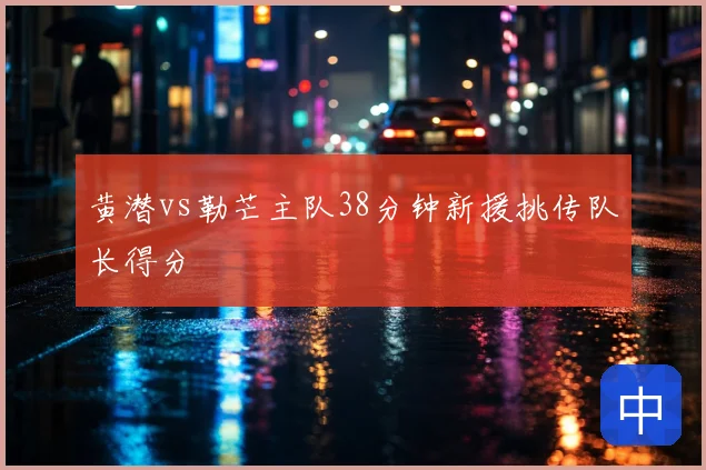 黄潜vs勒芒主队38分钟新援挑传队长得分